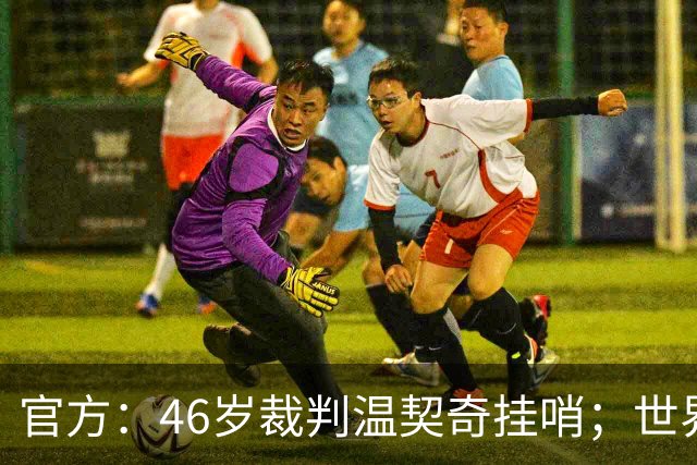官方：46岁裁判温契奇挂哨；世界杯决赛为其生涯谢幕战