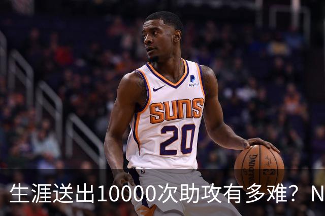 生涯送出10000次助攻有多难？NBA至今8人做到，现役2人上榜，榜首恐难被超越